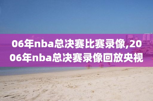 06年nba总决赛比赛录像,2006年nba总决赛录像回放央视