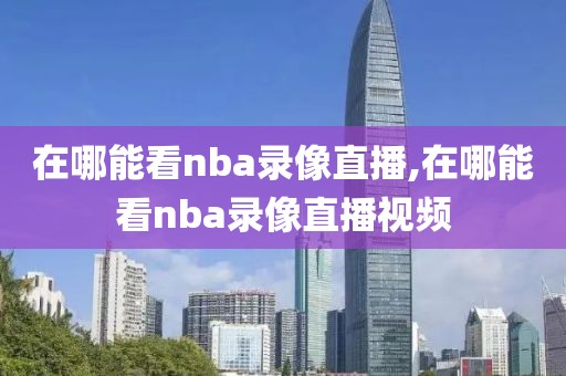 在哪能看nba录像直播,在哪能看nba录像直播视频