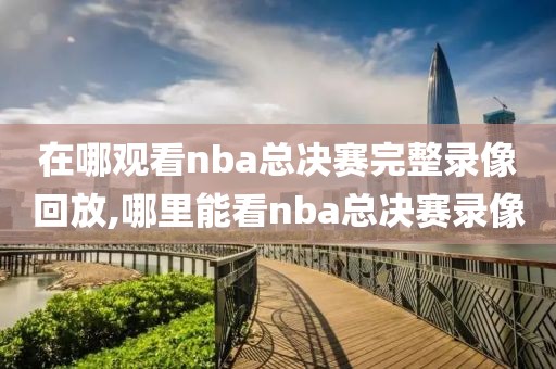 在哪观看nba总决赛完整录像回放,哪里能看nba总决赛录像