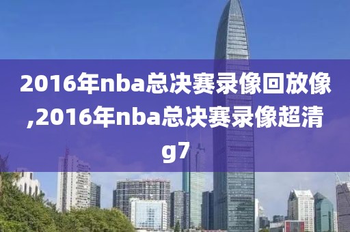 2016年nba总决赛录像回放像,2016年nba总决赛录像超清g7