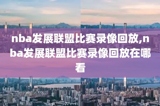 nba发展联盟比赛录像回放,nba发展联盟比赛录像回放在哪看