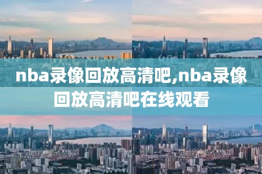 nba录像回放高清吧,nba录像回放高清吧在线观看