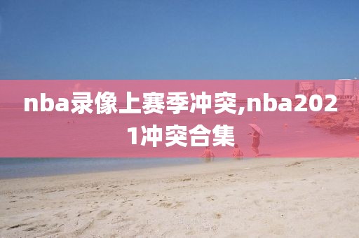 nba录像上赛季冲突,nba2021冲突合集