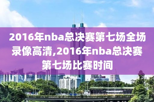2016年nba总决赛第七场全场录像高清,2016年nba总决赛第七场比赛时间