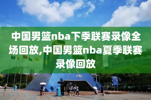 中国男篮nba下季联赛录像全场回放,中国男篮nba夏季联赛录像回放