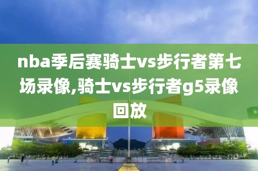 nba季后赛骑士vs步行者第七场录像,骑士vs步行者g5录像回放