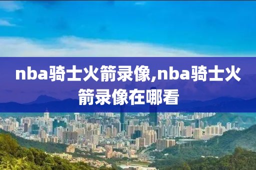 nba骑士火箭录像,nba骑士火箭录像在哪看
