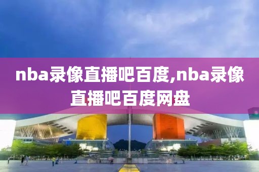 nba录像直播吧百度,nba录像直播吧百度网盘