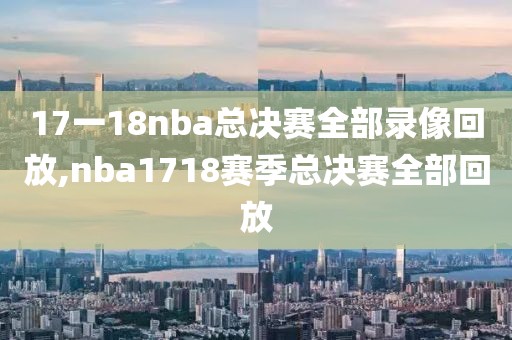 17一18nba总决赛全部录像回放,nba1718赛季总决赛全部回放