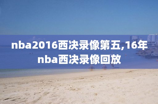 nba2016西决录像第五,16年nba西决录像回放 nba2016西决录像第五,16年nba西决录像回放